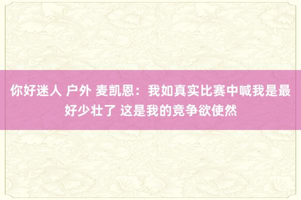 你好迷人 户外 麦凯恩：我如真实比赛中喊我是最好少壮了 这是我的竞争欲使然