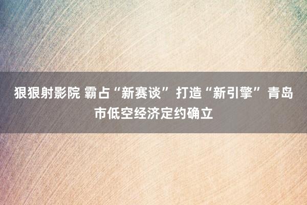 狠狠射影院 霸占“新赛谈” 打造“新引擎” 青岛市低空经济定约确立