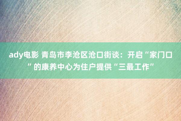 ady电影 青岛市李沧区沧口街谈：开启“家门口”的康养中心为住户提供“三最工作”