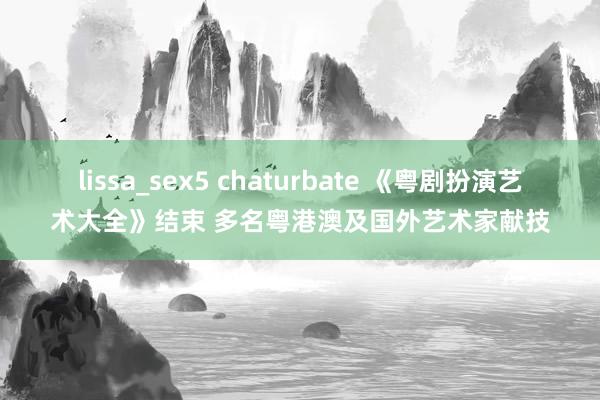 lissa_sex5 chaturbate 《粤剧扮演艺术大全》结束 多名粤港澳及国外艺术家献技