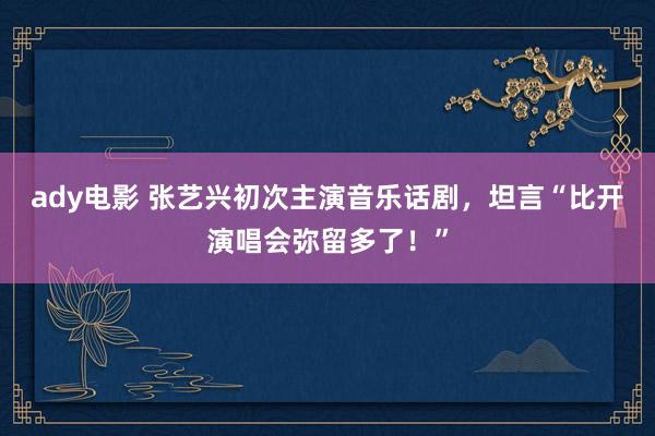 ady电影 张艺兴初次主演音乐话剧，坦言“比开演唱会弥留多了！”