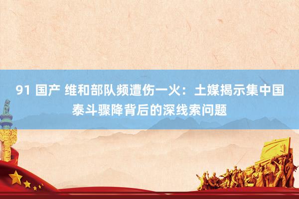 91 国产 维和部队频遭伤一火：土媒揭示集中国泰斗骤降背后的深线索问题