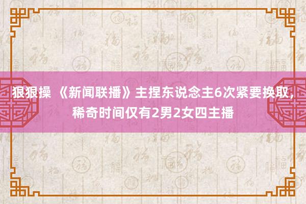 狠狠操 《新闻联播》主捏东说念主6次紧要换取，稀奇时间仅有2男2女四主播