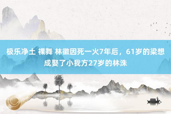 极乐净土 裸舞 林徽因死一火7年后，61岁的梁想成娶了小我方27岁的林洙