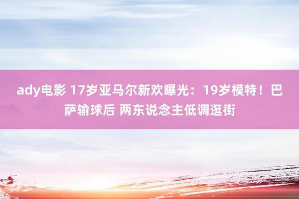 ady电影 17岁亚马尔新欢曝光：19岁模特！巴萨输球后 两东说念主低调逛街