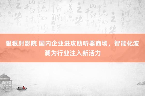 狠狠射影院 国内企业进攻助听器商场，智能化波澜为行业注入新活力