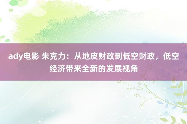 ady电影 朱克力：从地皮财政到低空财政，低空经济带来全新的发展视角