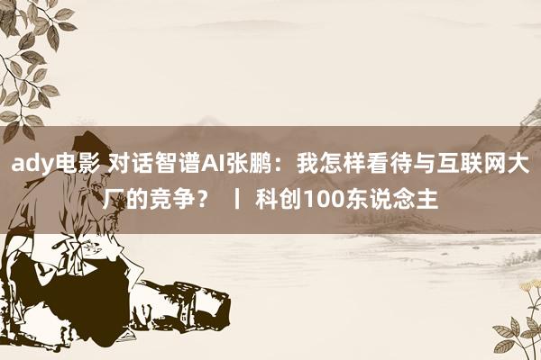 ady电影 对话智谱AI张鹏：我怎样看待与互联网大厂的竞争？ 丨 科创100东说念主