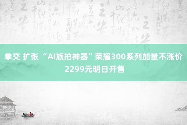 拳交 扩张 “AI旅拍神器”荣耀300系列加量不涨价 2299元明日开售