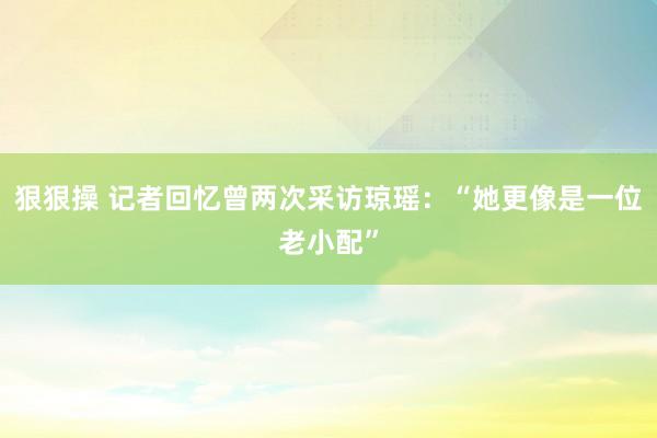 狠狠操 记者回忆曾两次采访琼瑶：“她更像是一位老小配”