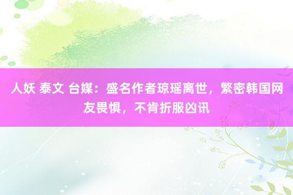 人妖 泰文 台媒：盛名作者琼瑶离世，繁密韩国网友畏惧，不肯折服凶讯