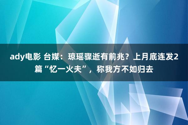 ady电影 台媒：琼瑶骤逝有前兆？上月底连发2篇“忆一火夫”，称我方不如归去