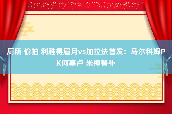 厕所 偷拍 利雅得眉月vs加拉法首发：马尔科姆PK何塞卢 米神替补