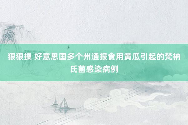 狠狠操 好意思国多个州通报食用黄瓜引起的梵衲氏菌感染病例