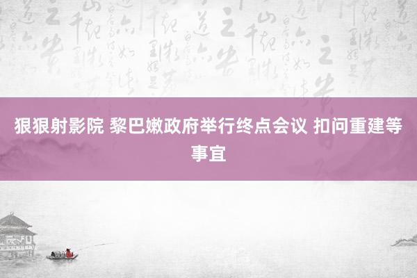 狠狠射影院 黎巴嫩政府举行终点会议 扣问重建等事宜