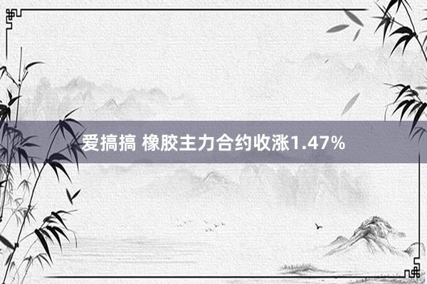 爱搞搞 橡胶主力合约收涨1.47%