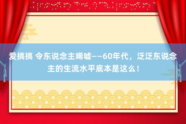 爱搞搞 令东说念主唏嘘——60年代，泛泛东说念主的生流水平底本是这么！