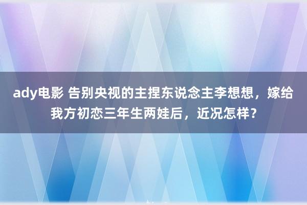 ady电影 告别央视的主捏东说念主李想想，嫁给我方初恋三年生两娃后，近况怎样？