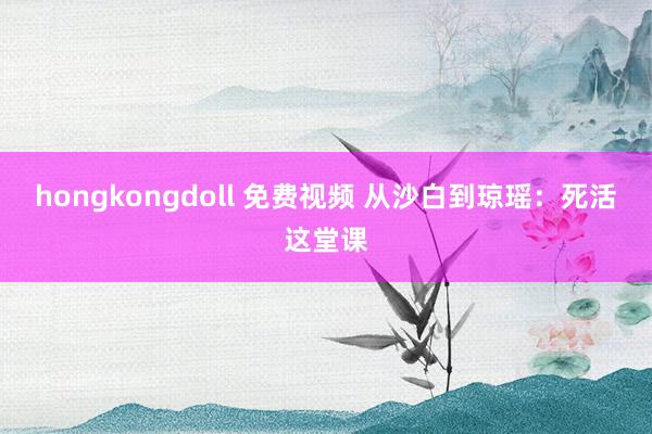 hongkongdoll 免费视频 从沙白到琼瑶：死活这堂课