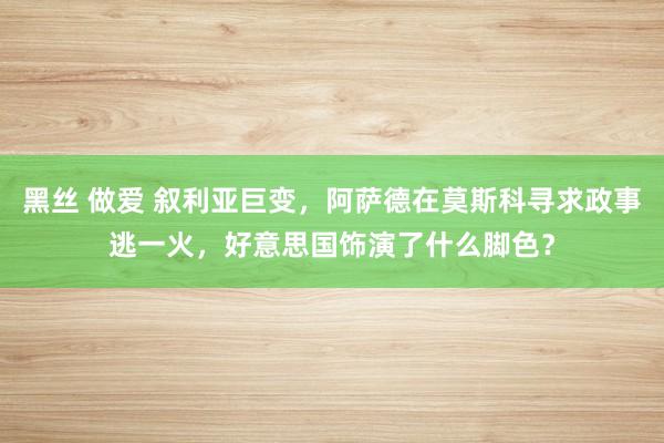 黑丝 做爱 叙利亚巨变，阿萨德在莫斯科寻求政事逃一火，好意思国饰演了什么脚色？