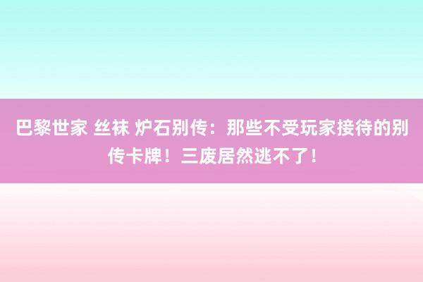 巴黎世家 丝袜 炉石别传：那些不受玩家接待的别传卡牌！三废居然逃不了！