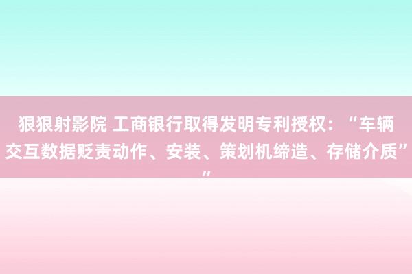 狠狠射影院 工商银行取得发明专利授权：“车辆交互数据贬责动作、安装、策划机缔造、存储介质”