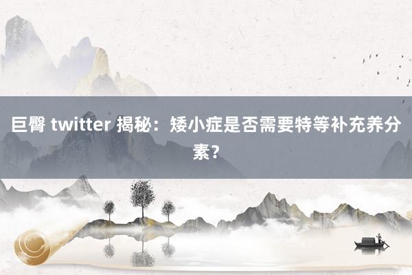 巨臀 twitter 揭秘：矮小症是否需要特等补充养分素？