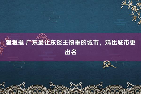 狠狠操 广东最让东谈主慎重的城市，鸡比城市更出名