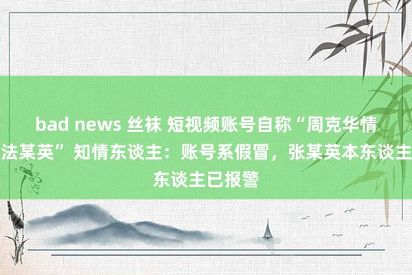 bad news 丝袜 短视频账号自称“周克华情东谈办法某英” 知情东谈主：账号系假冒，张某英本东谈主已报警