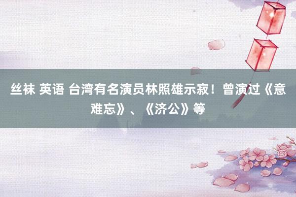 丝袜 英语 台湾有名演员林照雄示寂！曾演过《意难忘》、《济公》等