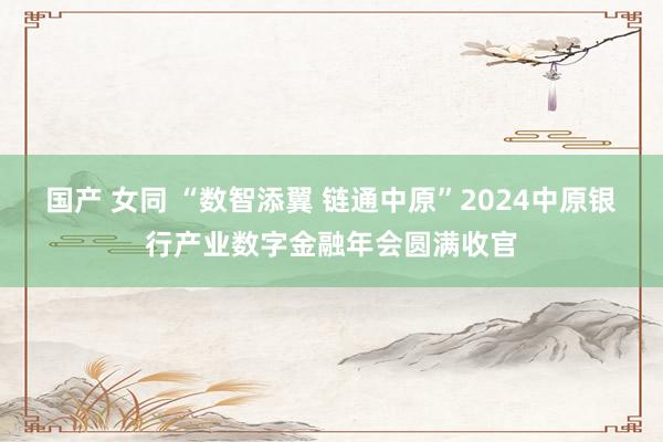 国产 女同 “数智添翼 链通中原”2024中原银行产业数字金融年会圆满收官