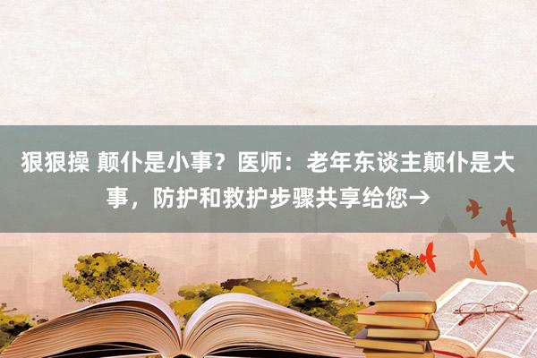 狠狠操 颠仆是小事？医师：老年东谈主颠仆是大事，防护和救护步骤共享给您→