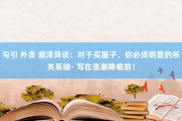 勾引 外卖 灏泽异谈：对于买屋子，你必须明显的所关系键- 写在涨潮降临前！