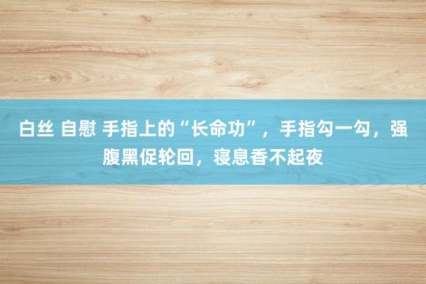 白丝 自慰 手指上的“长命功”，手指勾一勾，强腹黑促轮回，寝息香不起夜