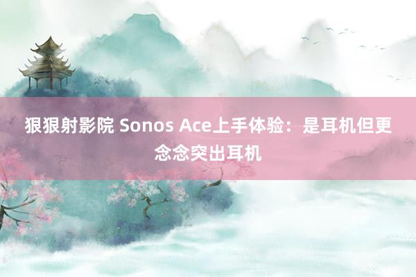 狠狠射影院 Sonos Ace上手体验：是耳机但更念念突出耳机