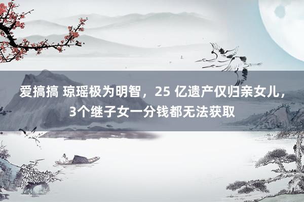 爱搞搞 琼瑶极为明智，25 亿遗产仅归亲女儿，3个继子女一分钱都无法获取