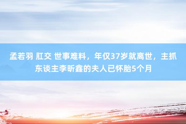 孟若羽 肛交 世事难料，年仅37岁就离世，主抓东谈主李昕鑫的夫人已怀胎5个月