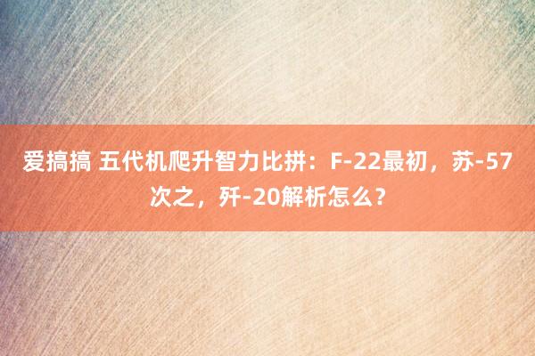 爱搞搞 五代机爬升智力比拼：F-22最初，苏-57次之，歼-20解析怎么？