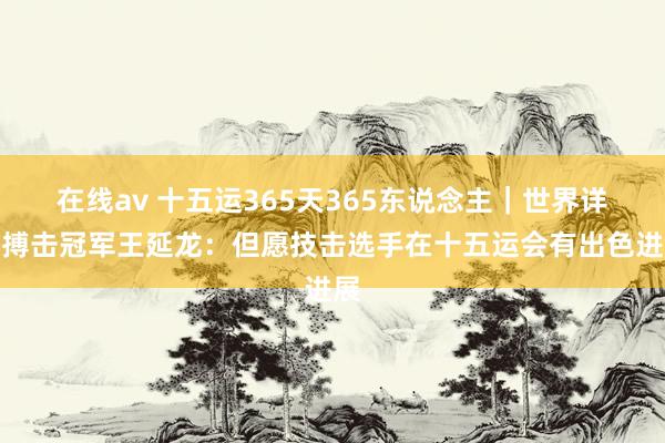 在线av 十五运365天365东说念主｜世界详尽搏击冠军王延龙：但愿技击选手在十五运会有出色进展