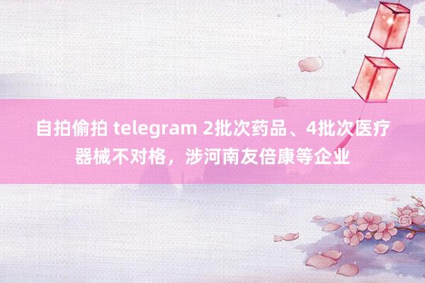 自拍偷拍 telegram 2批次药品、4批次医疗器械不对格，涉河南友倍康等企业