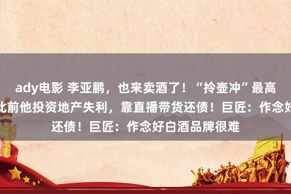 ady电影 李亚鹏，也来卖酒了！“拎壶冲”最高1298元/瓶！此前他投资地产失利，靠直播带货还债！巨匠：作念好白酒品牌很难