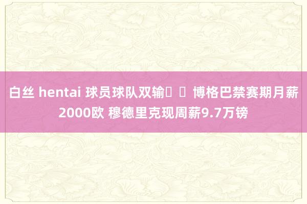 白丝 hentai 球员球队双输⁉️博格巴禁赛期月薪2000欧 穆德里克现周薪9.7万镑