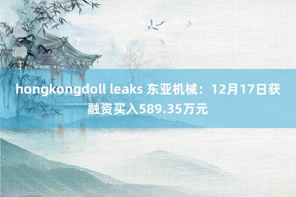 hongkongdoll leaks 东亚机械：12月17日获融资买入589.35万元