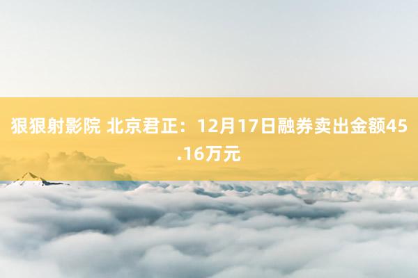 狠狠射影院 北京君正：12月17日融券卖出金额45.16万元