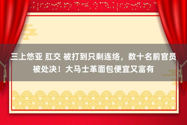 三上悠亚 肛交 被打到只剩连络，数十名前官员被处决！大马士革面包便宜又富有