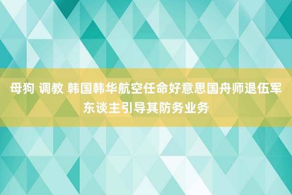 母狗 调教 韩国韩华航空任命好意思国舟师退伍军东谈主引导其防务业务