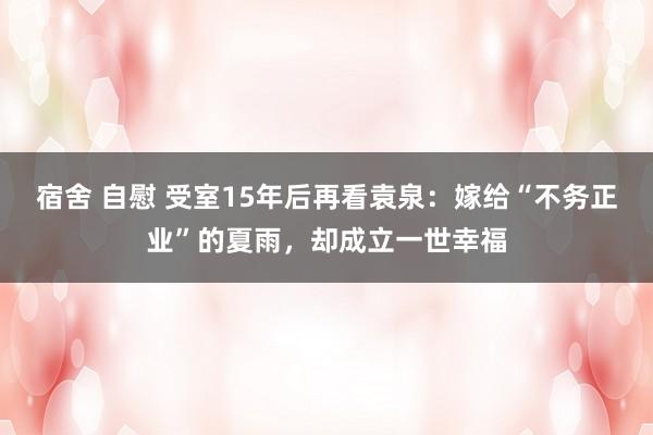 宿舍 自慰 受室15年后再看袁泉：嫁给“不务正业”的夏雨，却成立一世幸福