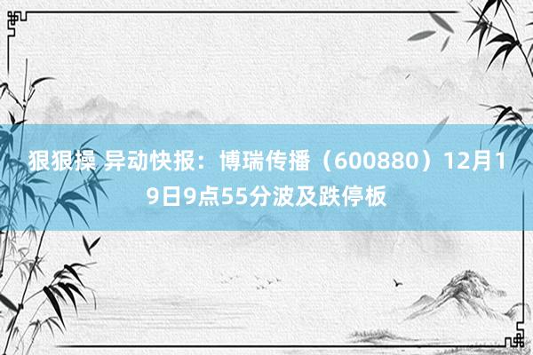 狠狠操 异动快报：博瑞传播（600880）12月19日9点55分波及跌停板