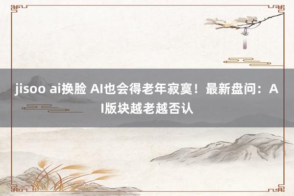 jisoo ai换脸 AI也会得老年寂寞！最新盘问：AI版块越老越否认