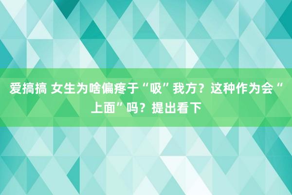 爱搞搞 女生为啥偏疼于“吸”我方？这种作为会“上面”吗？提出看下